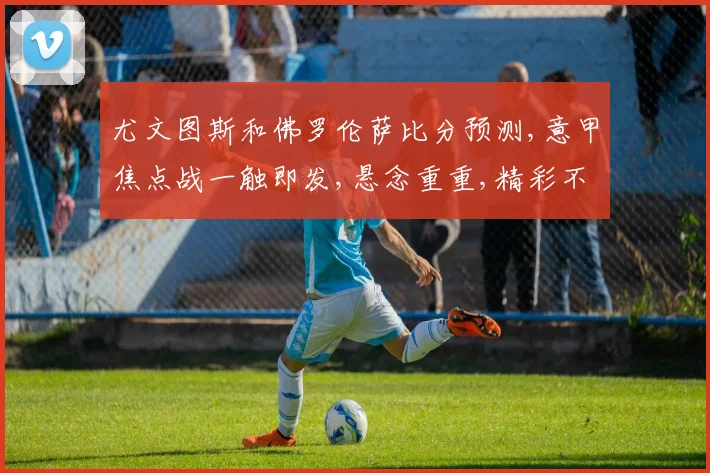 尤文图斯和佛罗伦萨比分预测,意甲焦点战一触即发,悬念重重,精彩不容错过
