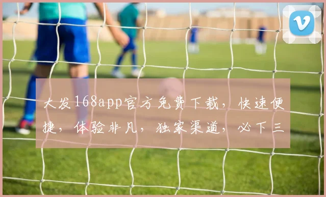 大发168app官方免费下载，快速便捷，体验非凡，独家渠道，必下三连，畅享无忧