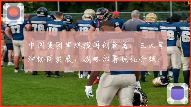 中国集团军规模再创新高，三大军种协同发展，战略部署优化升级，实力彰显