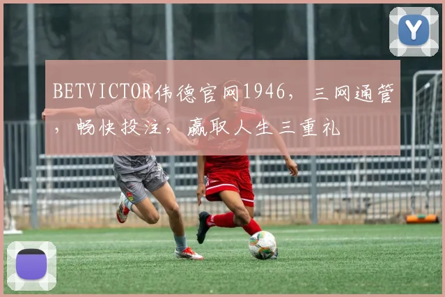 BETVICTOR伟德官网1946，三网通管，畅快投注，赢取人生三重礼
