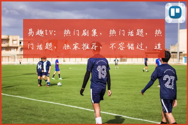 易趣tv：热门剧集，热门话题，热门话题，独家推荐，不容错过，追剧必备